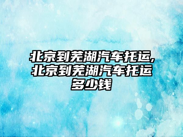 北京到蕪湖汽車托運,北京到蕪湖汽車托運多少錢