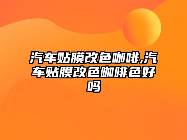 汽車貼膜改色咖啡,汽車貼膜改色咖啡色好嗎