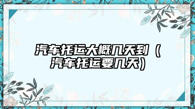 汽車托運大概幾天到（汽車托運要幾天）