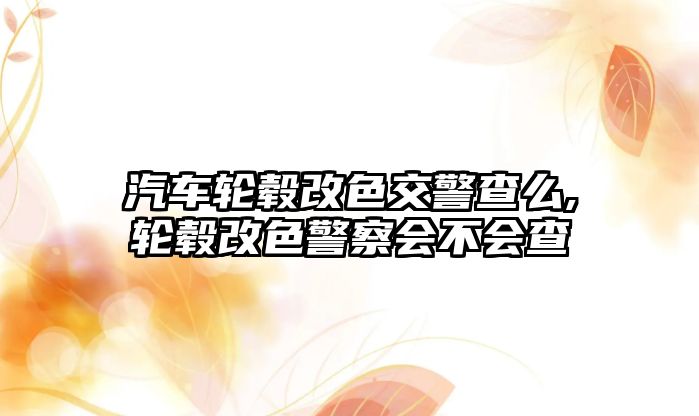 汽車輪轂改色交警查么,輪轂改色警察會不會查