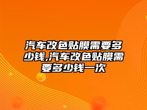 汽車改色貼膜需要多少錢,汽車改色貼膜需要多少錢一次