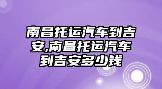 南昌托運汽車到吉安,南昌托運汽車到吉安多少錢