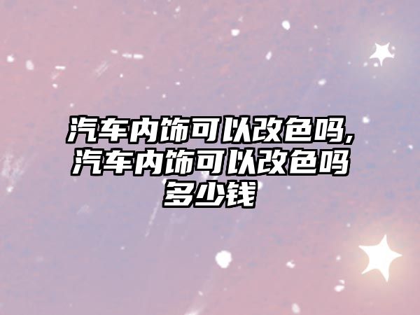 汽車內飾可以改色嗎,汽車內飾可以改色嗎多少錢