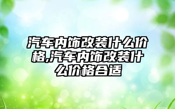 汽車內飾改裝什么價格,汽車內飾改裝什么價格合適