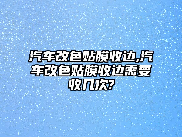 汽車改色貼膜收邊,汽車改色貼膜收邊需要收幾次?