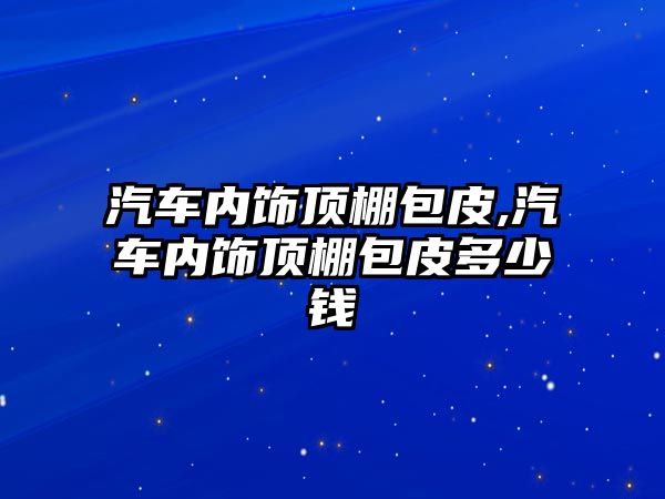 汽車內飾頂棚包皮,汽車內飾頂棚包皮多少錢