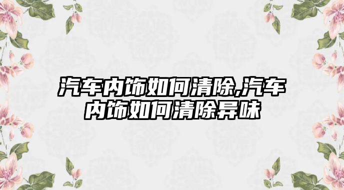 汽車內飾如何清除,汽車內飾如何清除異味