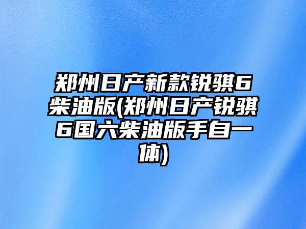 鄭州日產新款銳騏6柴油版(鄭州日產銳騏6國六柴油版手自一體)