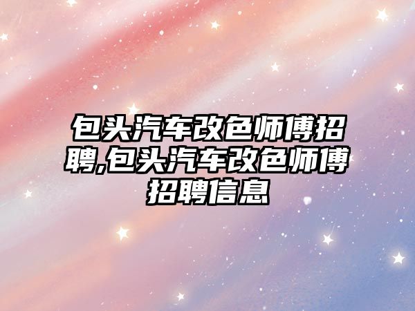 包頭汽車改色師傅招聘,包頭汽車改色師傅招聘信息