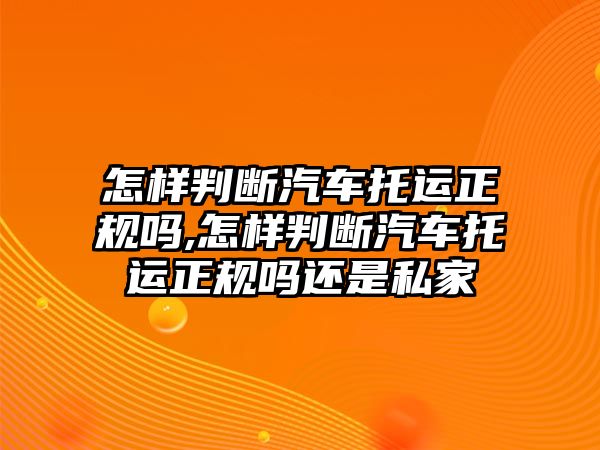 怎樣判斷汽車托運正規嗎,怎樣判斷汽車托運正規嗎還是私家