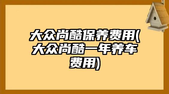 大眾尚酷保養費用(大眾尚酷一年養車費用)