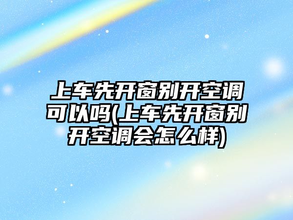 上車先開窗別開空調可以嗎(上車先開窗別開空調會怎么樣)