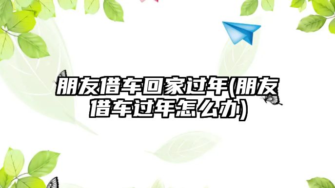 朋友借車回家過年(朋友借車過年怎么辦)