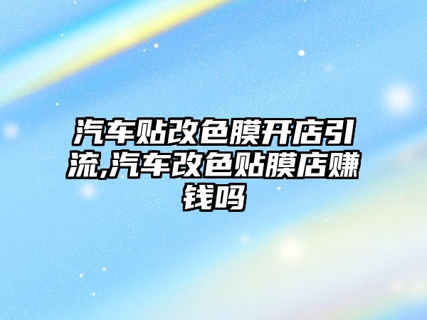 汽車貼改色膜開店引流,汽車改色貼膜店賺錢嗎