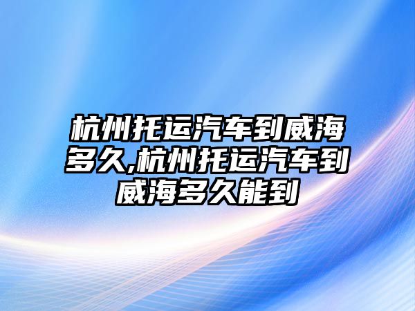 杭州托運汽車到威海多久,杭州托運汽車到威海多久能到