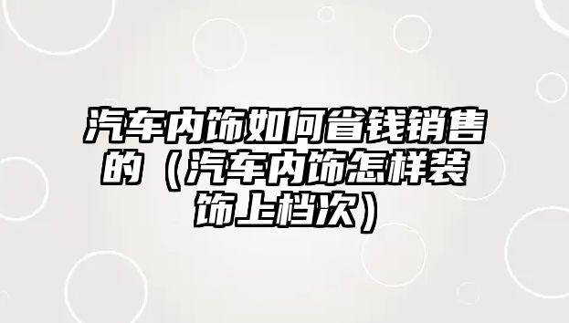 汽車內飾如何省錢銷售的（汽車內飾怎樣裝飾上檔次）