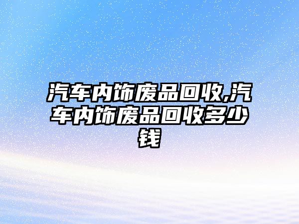 汽車內飾廢品回收,汽車內飾廢品回收多少錢