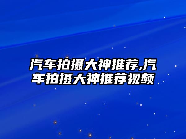 汽車拍攝大神推薦,汽車拍攝大神推薦視頻