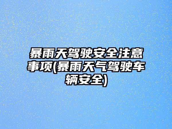 暴雨天駕駛安全注意事項(暴雨天氣駕駛車輛安全)