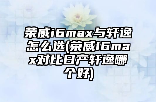 榮威i6max與軒逸怎么選(榮威i6max對比日產軒逸哪個好)