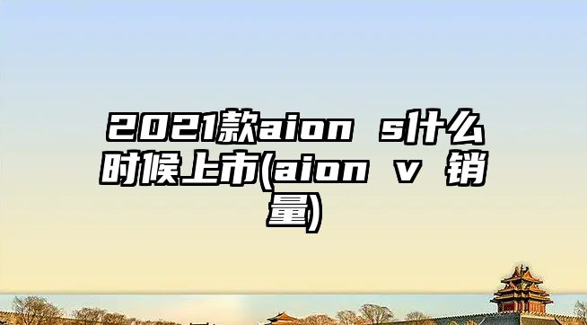 2021款aion s什么時候上市(aion v 銷量)