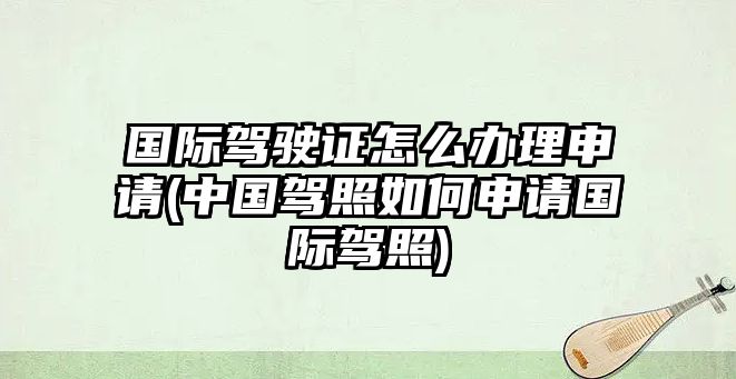 國際駕駛證怎么辦理申請(中國駕照如何申請國際駕照)