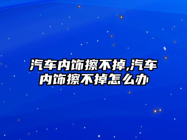 汽車內飾擦不掉,汽車內飾擦不掉怎么辦