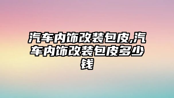 汽車內(nèi)飾改裝包皮,汽車內(nèi)飾改裝包皮多少錢