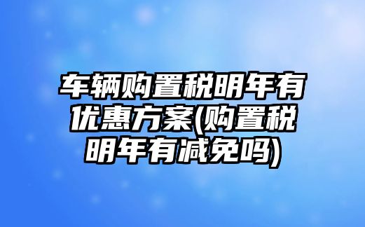 車輛購(gòu)置稅明年有優(yōu)惠方案(購(gòu)置稅明年有減免嗎)