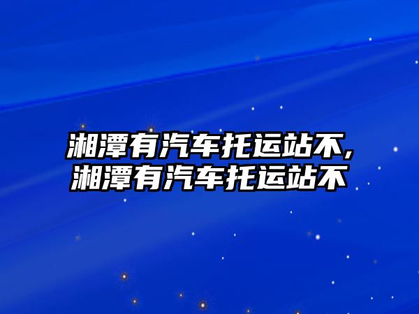 湘潭有汽車托運站不,湘潭有汽車托運站不