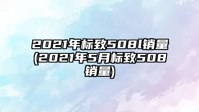 2021年標致508l銷量(2021年5月標致508銷量)