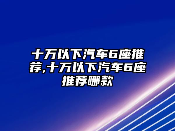 十萬以下汽車6座推薦,十萬以下汽車6座推薦哪款