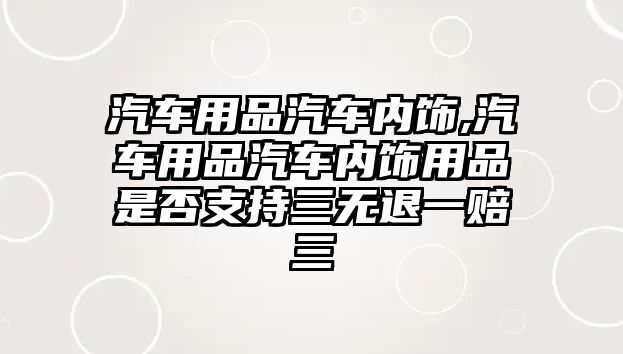 汽車用品汽車內飾,汽車用品汽車內飾用品是否支持三無退一賠三