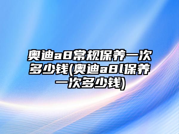 奧迪a8常規保養一次多少錢(奧迪a8l保養一次多少錢)