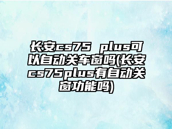 長安cs75 plus可以自動關車窗嗎(長安cs75plus有自動關窗功能嗎)