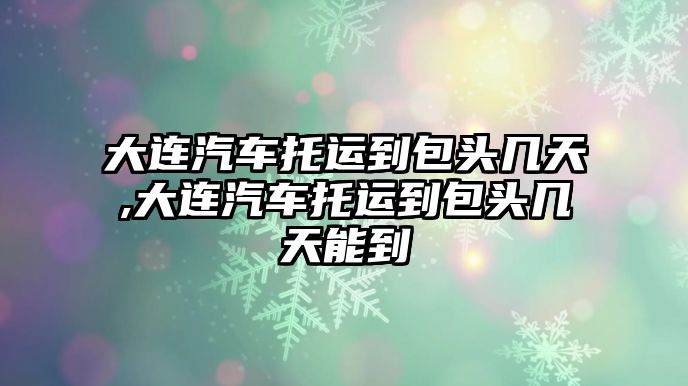 大連汽車托運到包頭幾天,大連汽車托運到包頭幾天能到