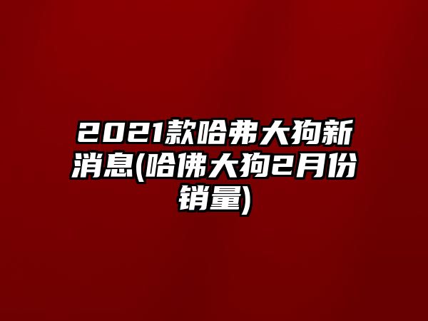 2021款哈弗大狗新消息(哈佛大狗2月份銷量)