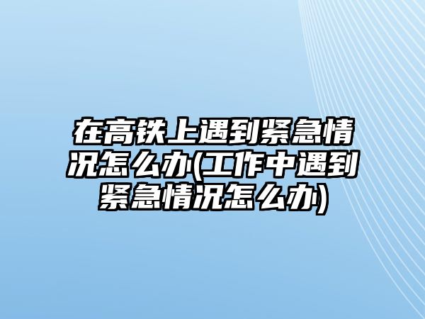 在高鐵上遇到緊急情況怎么辦(工作中遇到緊急情況怎么辦)