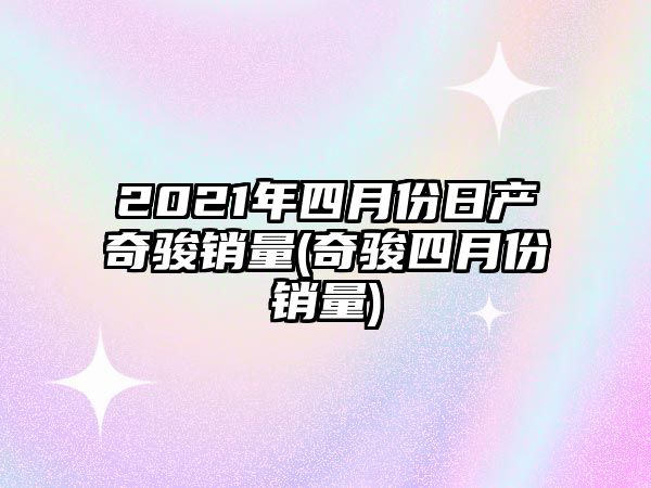 2021年四月份日產奇駿銷量(奇駿四月份銷量)