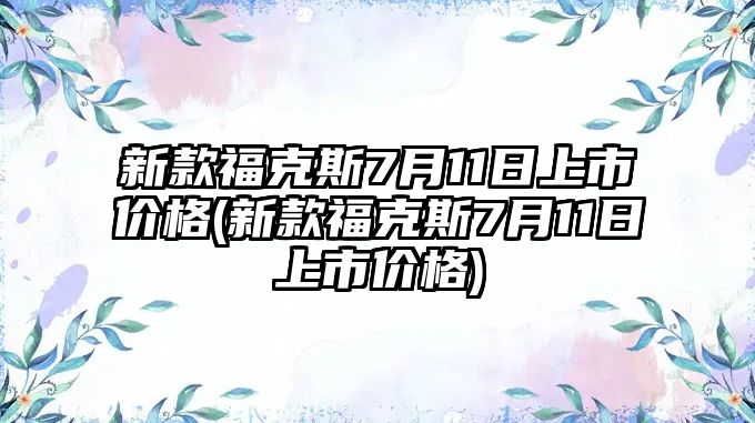 新款福克斯7月11日上市價格(新款福克斯7月11日上市價格)