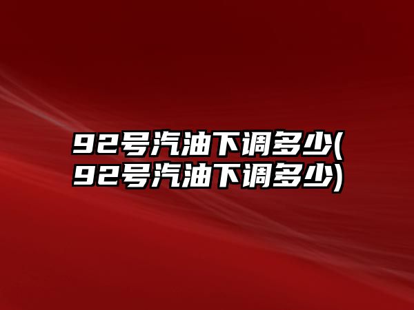 92號汽油下調多少(92號汽油下調多少)