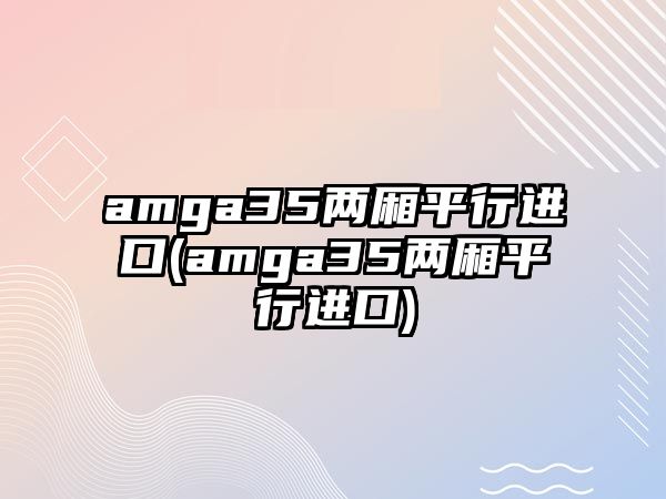 amga35兩廂平行進(jìn)口(amga35兩廂平行進(jìn)口)