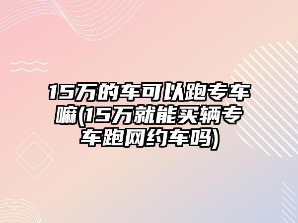 15萬的車可以跑專車嘛(15萬就能買輛專車跑網約車嗎)