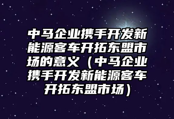 中馬企業攜手開發新能源客車開拓東盟市場的意義（中馬企業攜手開發新能源客車開拓東盟市場）