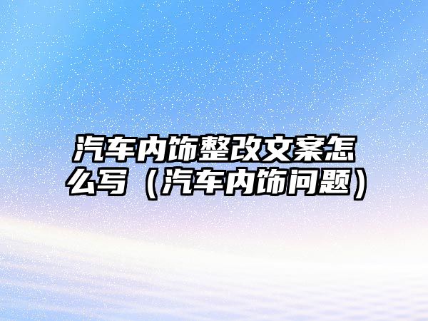 汽車內飾整改文案怎么寫（汽車內飾問題）