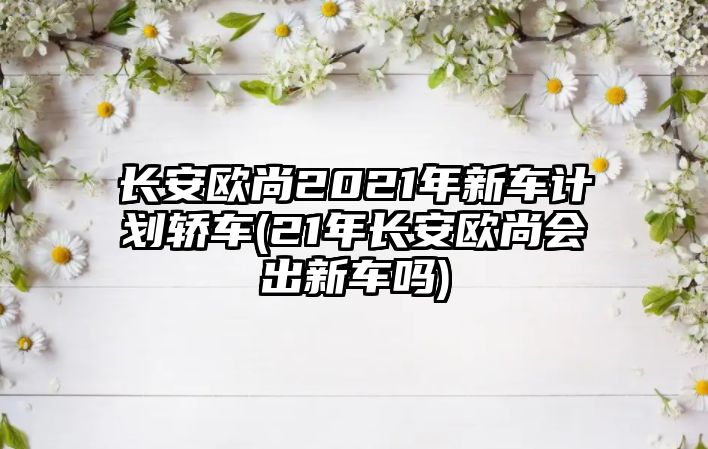 長安歐尚2021年新車計劃轎車(21年長安歐尚會出新車嗎)