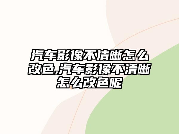 汽車影像不清晰怎么改色,汽車影像不清晰怎么改色呢