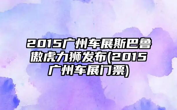 2015廣州車展斯巴魯傲虎力獅發布(2015廣州車展門票)