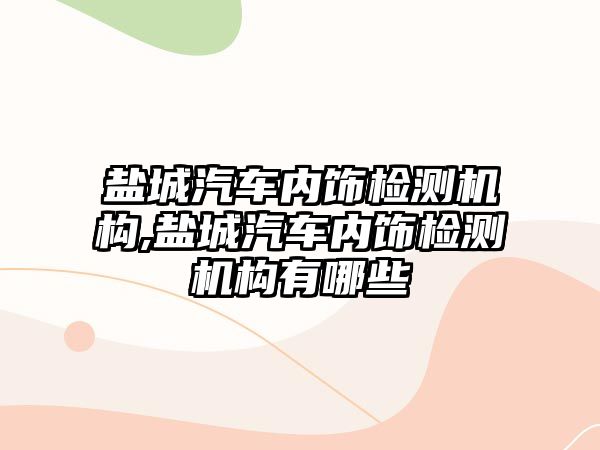 鹽城汽車內飾檢測機構,鹽城汽車內飾檢測機構有哪些