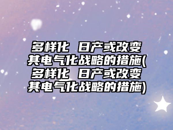 多樣化 日產或改變其電氣化戰略的措施(多樣化 日產或改變其電氣化戰略的措施)